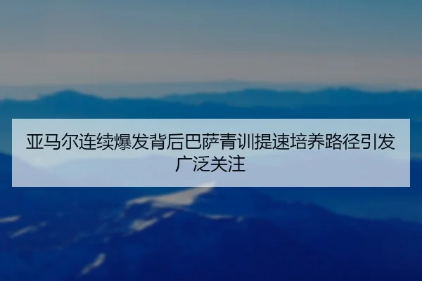 亚马尔连续爆发背后巴萨青训提速培养路径引发广泛关注