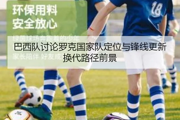 巴西队讨论罗克国家队定位与锋线更新换代路径前景