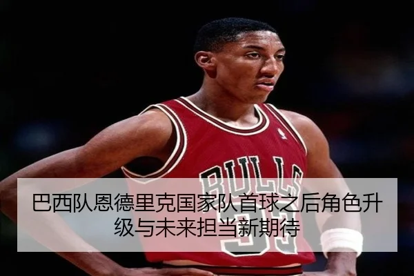 巴西队恩德里克国家队首球之后角色升级与未来担当新期待