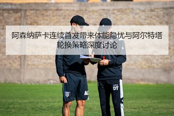 阿森纳萨卡连续首发带来体能隐忧与阿尔特塔轮换策略深度讨论