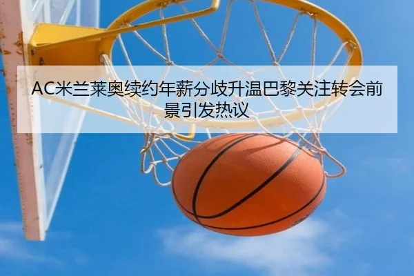 AC米兰莱奥续约年薪分歧升温巴黎关注转会前景引发热议