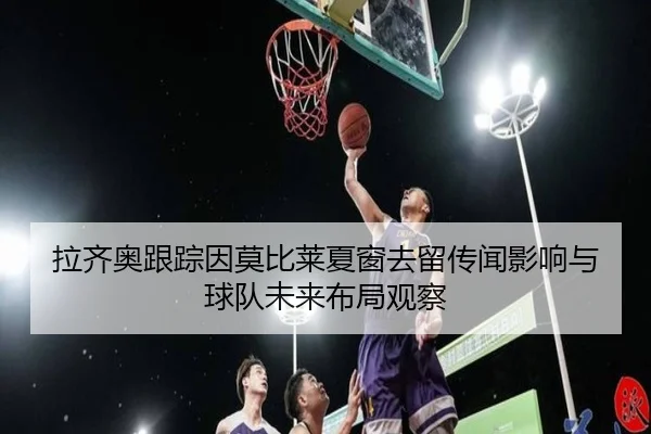 拉齐奥跟踪因莫比莱夏窗去留传闻影响与球队未来布局观察