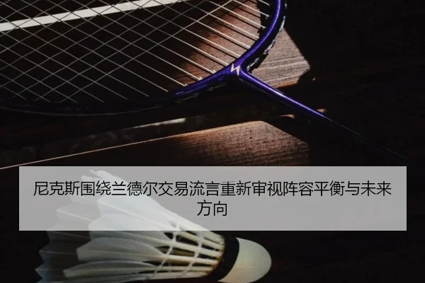 尼克斯围绕兰德尔交易流言重新审视阵容平衡与未来方向