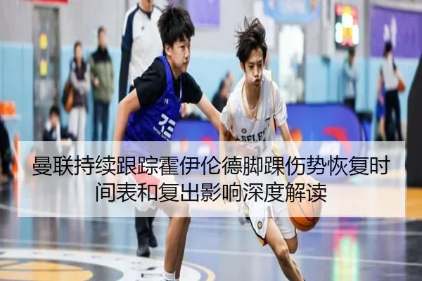 曼联持续跟踪霍伊伦德脚踝伤势恢复时间表和复出影响深度解读