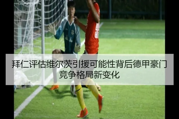拜仁评估维尔茨引援可能性背后德甲豪门竞争格局新变化