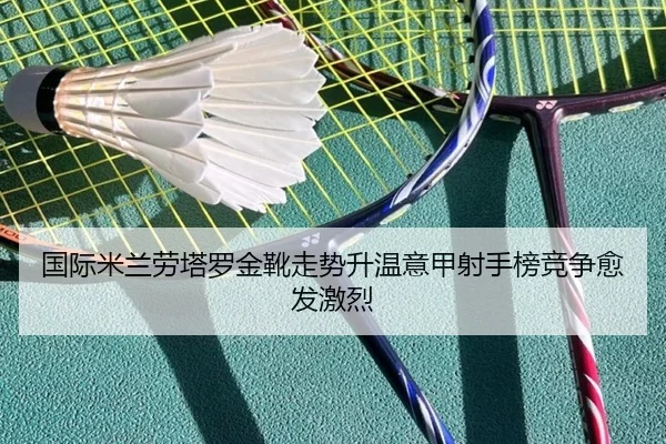国际米兰劳塔罗金靴走势升温意甲射手榜竞争愈发激烈