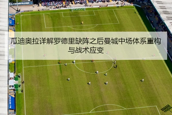 瓜迪奥拉详解罗德里缺阵之后曼城中场体系重构与战术应变