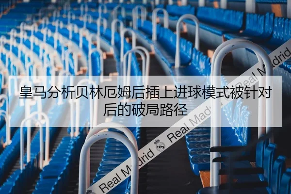 皇马分析贝林厄姆后插上进球模式被针对后的破局路径