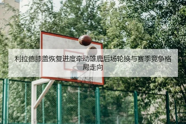 利拉德膝盖恢复进度牵动雄鹿后场轮换与赛季竞争格局走向