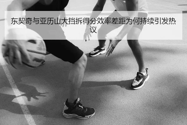 东契奇与亚历山大挡拆得分效率差距为何持续引发热议